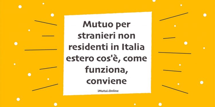Mutuo per stranieri non residenti in Italia estero cos'è, come funziona, conviene